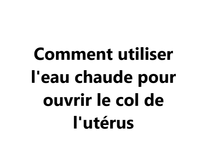 Comment utiliser l'eau chaude pour ouvrir le col de l'utérus  